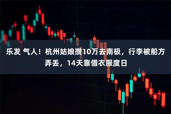 乐发 气人！杭州姑娘攒10万去南极，行李被船方弄丢，14天靠借衣服度日