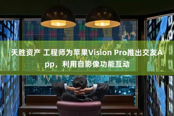 天胜资产 工程师为苹果Vision Pro推出交友App，利用自影像功能互动