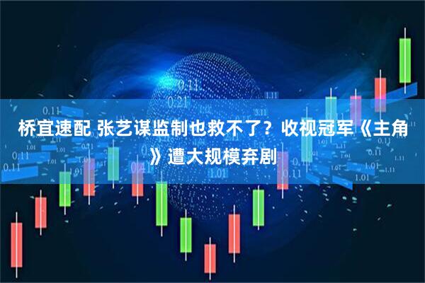 桥宜速配 张艺谋监制也救不了？收视冠军《主角》遭大规模弃剧