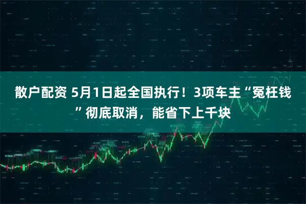散户配资 5月1日起全国执行！3项车主“冤枉钱”彻底取消，能省下上千块