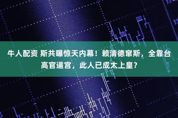 牛人配资 斯共曝惊天内幕！赖清德窜斯，全靠台高官逼宫，此人已成太上皇？