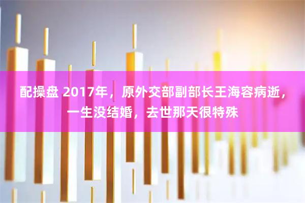 配操盘 2017年，原外交部副部长王海容病逝，一生没结婚，去世那天很特殊